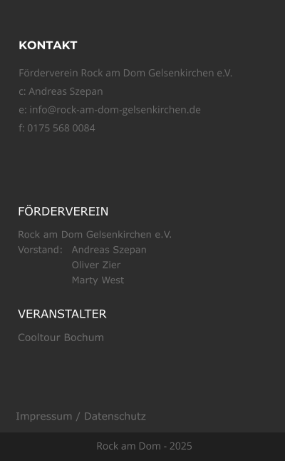 KONTAKT Frderverein Rock am Dom Gelsenkirchen e.V.  c: Andreas Szepan e: info@rock-am-dom-gelsenkirchen.de f: 0175 568 0084 Rock am Dom - 2025 FRDERVEREIN Rock am Dom Gelsenkirchen e.V. Vorstand:	Andreas Szepan Oliver Zier Marty West VERANSTALTER Cooltour Bochum Impressum / Datenschutz
