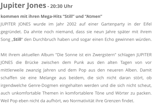 Jupiter Jones - 20:30 Uhr kommen mit ihren Mega-Hits Still und Atmen JUPITER JONES wurde im Jahr 2002 auf einer Gartenparty in der Eifel gegrndet. Da ahnte noch niemand, dass sie neun Jahre spter mit ihrem Song Still den Durchbruch haben und sogar einen Echo gewinnen wrden. Mit ihrem aktuellen Album "Die Sonne ist ein Zwergstern" schlagen JUPITER JONES die Brcke zwischen dem Punk aus den alten Tagen von vor mittlerweile zwanzig Jahren und dem Pop aus den neueren Alben. Damit schaffen sie eine Melange aus beidem, die sich nicht daran strt, ob irgendwelche Genre-Dogmen eingehalten werden und die sich nicht scheut, auch unkomfortable Themen in komfortablere Tne und Wrter zu packen. Weil Pop eben nicht da aufhrt, wo Normativitt ihre Grenzen findet.