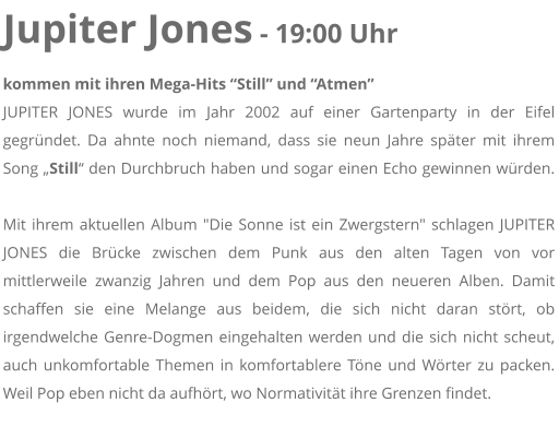 Jupiter Jones - 19:00 Uhr kommen mit ihren Mega-Hits Still und Atmen JUPITER JONES wurde im Jahr 2002 auf einer Gartenparty in der Eifel gegrndet. Da ahnte noch niemand, dass sie neun Jahre spter mit ihrem Song Still den Durchbruch haben und sogar einen Echo gewinnen wrden. Mit ihrem aktuellen Album "Die Sonne ist ein Zwergstern" schlagen JUPITER JONES die Brcke zwischen dem Punk aus den alten Tagen von vor mittlerweile zwanzig Jahren und dem Pop aus den neueren Alben. Damit schaffen sie eine Melange aus beidem, die sich nicht daran strt, ob irgendwelche Genre-Dogmen eingehalten werden und die sich nicht scheut, auch unkomfortable Themen in komfortablere Tne und Wrter zu packen. Weil Pop eben nicht da aufhrt, wo Normativitt ihre Grenzen findet.