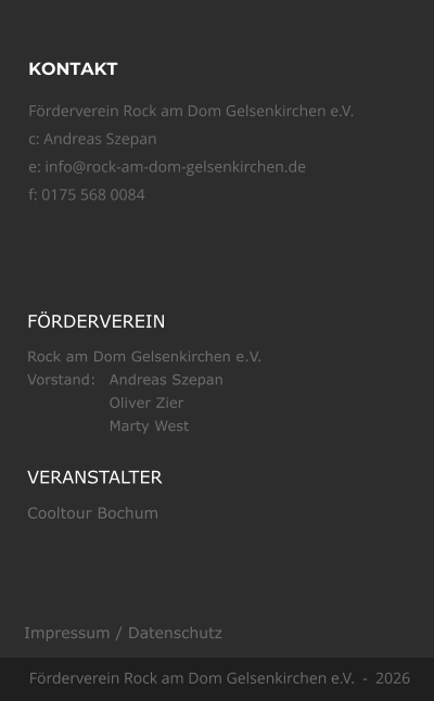 KONTAKT F�rderverein Rock am Dom Gelsenkirchen e.V.  c: Andreas Szepan e: info@rock-am-dom-gelsenkirchen.de f: 0175 568 0084 F�rderverein Rock am Dom Gelsenkirchen e.V.  -  2026 F�RDERVEREIN Rock am Dom Gelsenkirchen e.V. Vorstand:	Andreas Szepan Oliver Zier Marty West VERANSTALTER Cooltour Bochum Impressum / Datenschutz